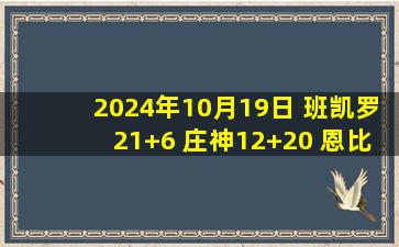 2024年10月19日 班凯罗21+6 庄神12+20 恩比德乔治缺阵马克西伤退 魔术胜76人